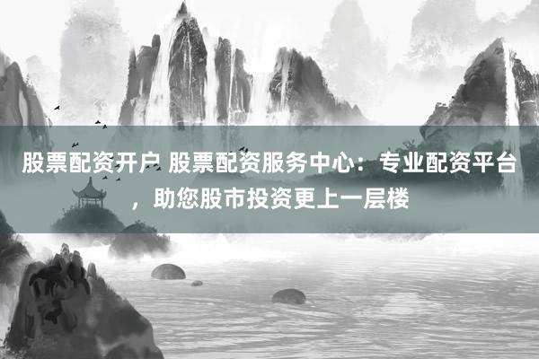 股票配资开户 股票配资服务中心：专业配资平台，助您股市投资更上一层楼