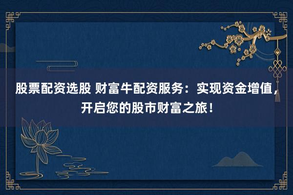 股票配资选股 财富牛配资服务：实现资金增值，开启您的股市财富之旅！