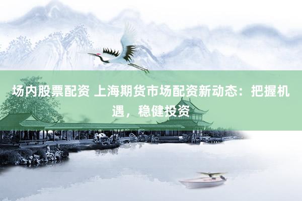 场内股票配资 上海期货市场配资新动态：把握机遇，稳健投资