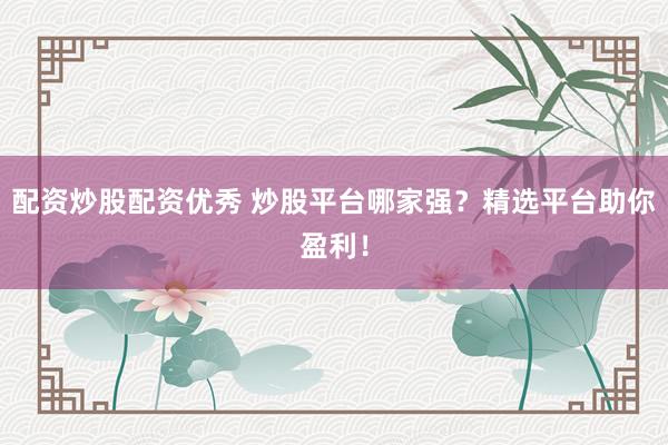 配资炒股配资优秀 炒股平台哪家强？精选平台助你盈利！