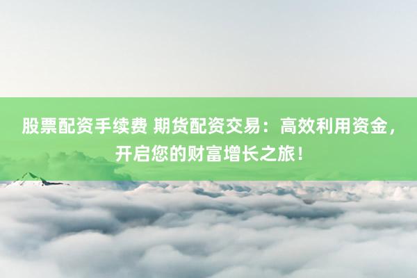 股票配资手续费 期货配资交易：高效利用资金，开启您的财富增长之旅！