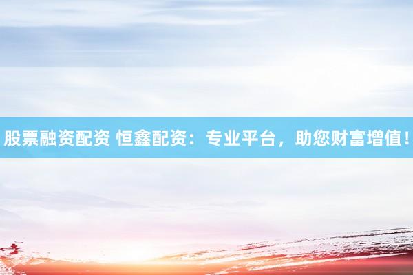 股票融资配资 恒鑫配资：专业平台，助您财富增值！