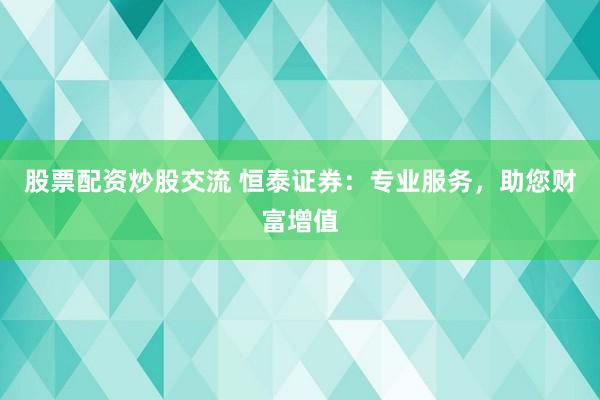 股票配资炒股交流 恒泰证券：专业服务，助您财富增值