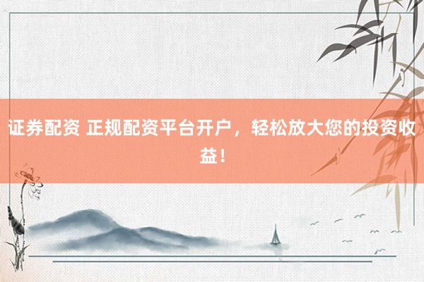 证券配资 正规配资平台开户，轻松放大您的投资收益！