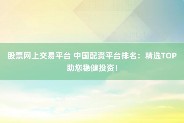 股票网上交易平台 中国配资平台排名：精选TOP助您稳健投资！