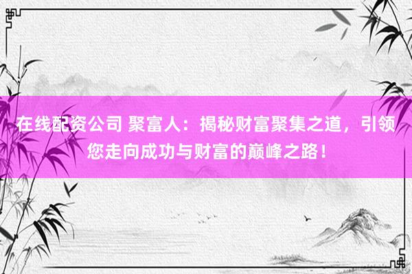 在线配资公司 聚富人：揭秘财富聚集之道，引领您走向成功与财富的巅峰之路！