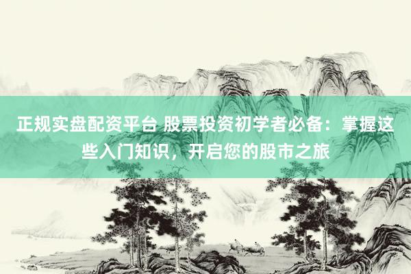 正规实盘配资平台 股票投资初学者必备：掌握这些入门知识，开启您的股市之旅