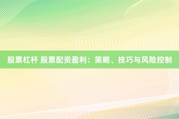 股票杠杆 股票配资盈利：策略、技巧与风险控制