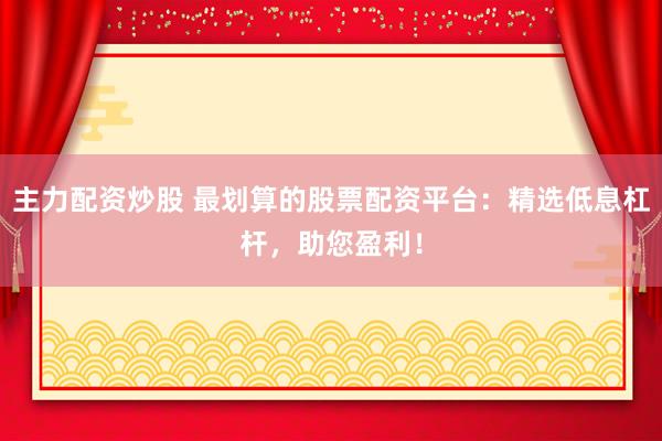 主力配资炒股 最划算的股票配资平台：精选低息杠杆，助您盈利！