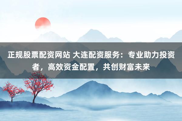 正规股票配资网站 大连配资服务：专业助力投资者，高效资金配置，共创财富未来
