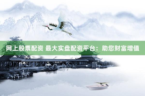 网上股票配资 最大实盘配资平台：助您财富增值