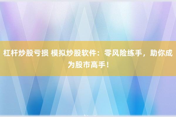 杠杆炒股亏损 模拟炒股软件：零风险练手，助你成为股市高手！