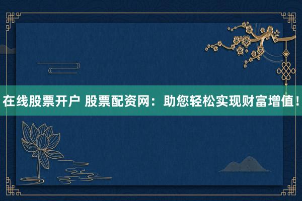 在线股票开户 股票配资网：助您轻松实现财富增值！