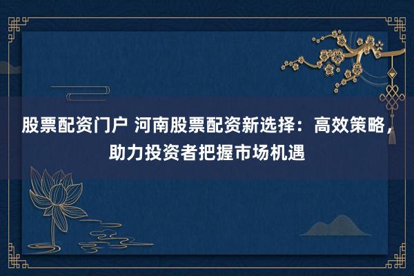 股票配资门户 河南股票配资新选择：高效策略，助力投资者把握市场机遇