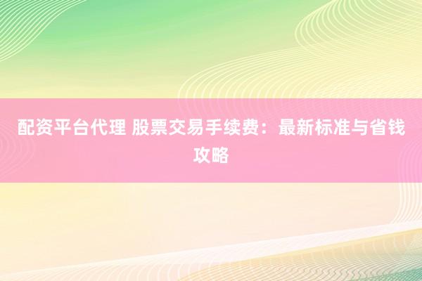 配资平台代理 股票交易手续费：最新标准与省钱攻略