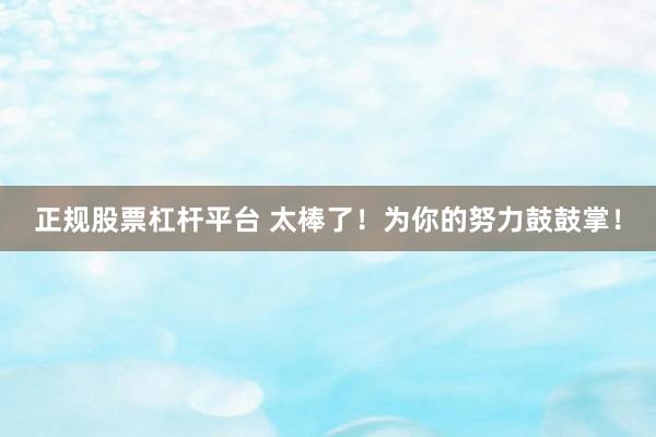 正规股票杠杆平台 太棒了！为你的努力鼓鼓掌！