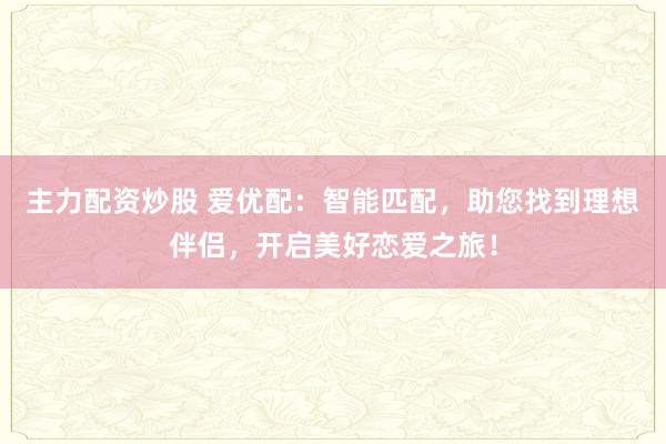 主力配资炒股 爱优配：智能匹配，助您找到理想伴侣，开启美好恋爱之旅！