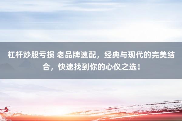 杠杆炒股亏损 老品牌速配，经典与现代的完美结合，快速找到你的心仪之选！