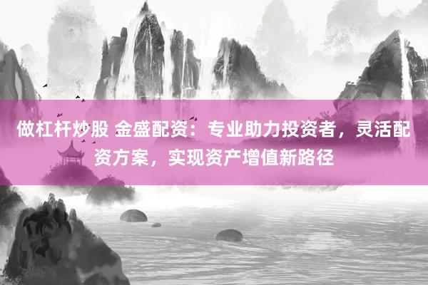 做杠杆炒股 金盛配资：专业助力投资者，灵活配资方案，实现资产增值新路径