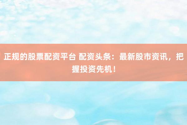 正规的股票配资平台 配资头条：最新股市资讯，把握投资先机！