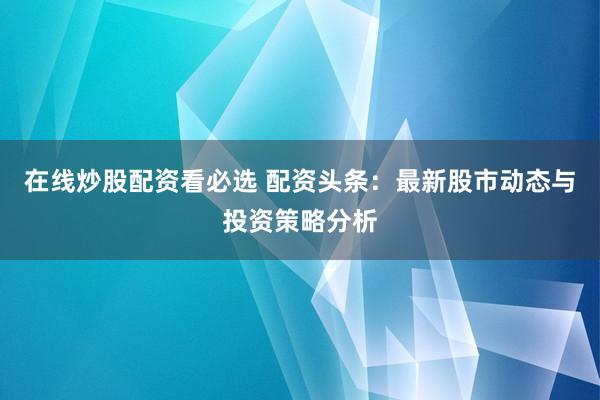 在线炒股配资看必选 配资头条：最新股市动态与投资策略分析