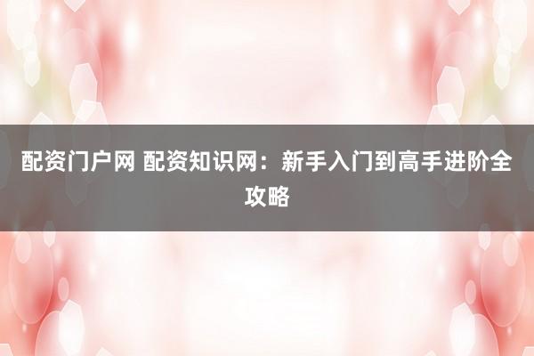 配资门户网 配资知识网：新手入门到高手进阶全攻略