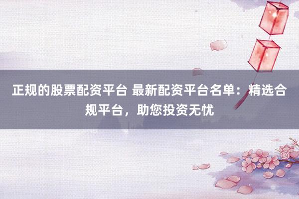 正规的股票配资平台 最新配资平台名单：精选合规平台，助您投资无忧