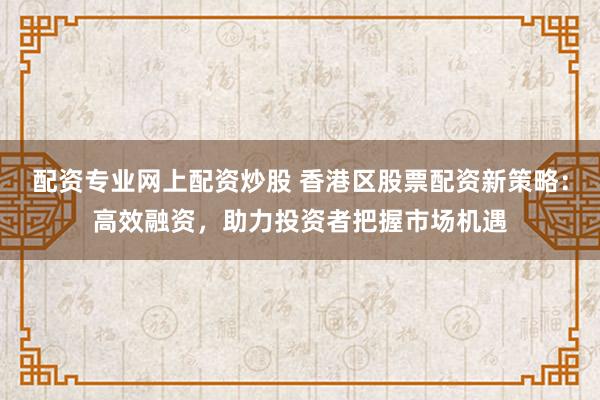 配资专业网上配资炒股 香港区股票配资新策略：高效融资，助力投资者把握市场机遇