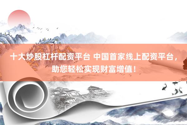 十大炒股杠杆配资平台 中国首家线上配资平台，助您轻松实现财富增值！