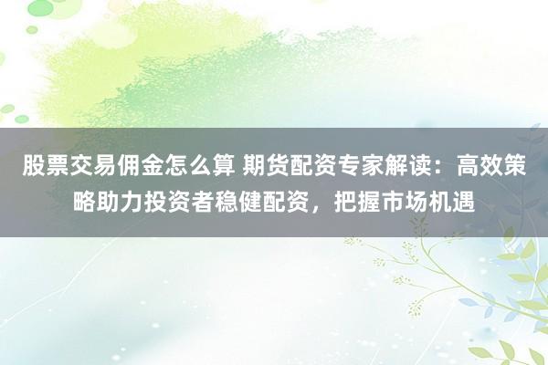 股票交易佣金怎么算 期货配资专家解读：高效策略助力投资者稳健配资，把握市场机遇