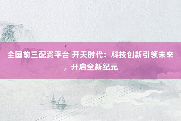 全国前三配资平台 开天时代：科技创新引领未来，开启全新纪元