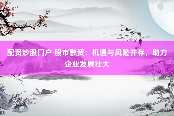 配资炒股门户 股市融资：机遇与风险并存，助力企业发展壮大