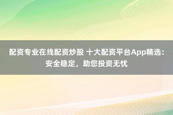 配资专业在线配资炒股 十大配资平台App精选：安全稳定，助您投资无忧