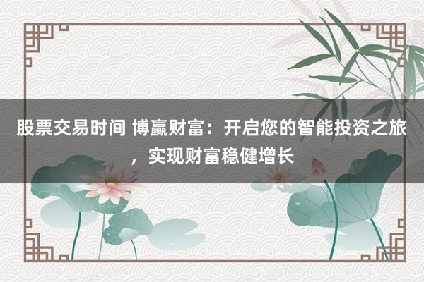 股票交易时间 博赢财富：开启您的智能投资之旅，实现财富稳健增长