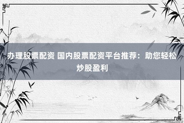 办理股票配资 国内股票配资平台推荐：助您轻松炒股盈利
