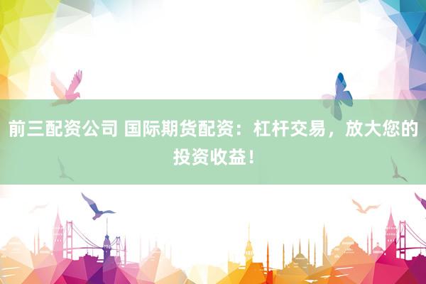 前三配资公司 国际期货配资：杠杆交易，放大您的投资收益！
