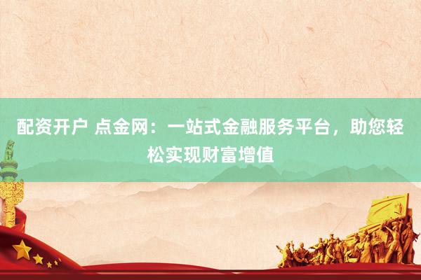 配资开户 点金网：一站式金融服务平台，助您轻松实现财富增值