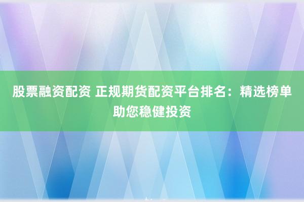 股票融资配资 正规期货配资平台排名：精选榜单助您稳健投资