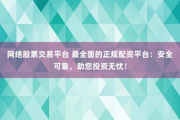 网络股票交易平台 最全面的正规配资平台：安全可靠，助您投资无忧！