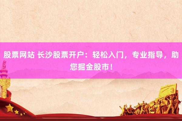股票网站 长沙股票开户：轻松入门，专业指导，助您掘金股市！