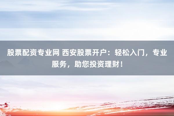 股票配资专业网 西安股票开户：轻松入门，专业服务，助您投资理财！