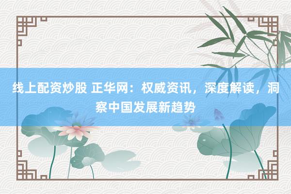线上配资炒股 正华网：权威资讯，深度解读，洞察中国发展新趋势