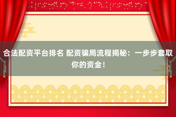 合法配资平台排名 配资骗局流程揭秘：一步步套取你的资金！