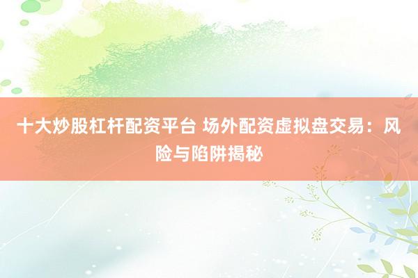 十大炒股杠杆配资平台 场外配资虚拟盘交易：风险与陷阱揭秘