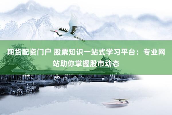 期货配资门户 股票知识一站式学习平台：专业网站助你掌握股市动态