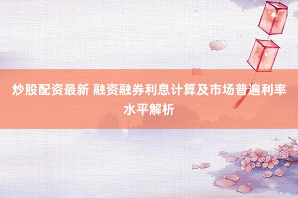 炒股配资最新 融资融券利息计算及市场普遍利率水平解析