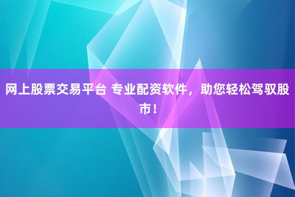 网上股票交易平台 专业配资软件，助您轻松驾驭股市！