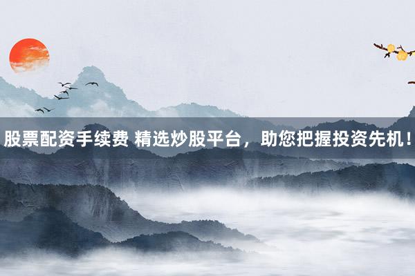股票配资手续费 精选炒股平台，助您把握投资先机！