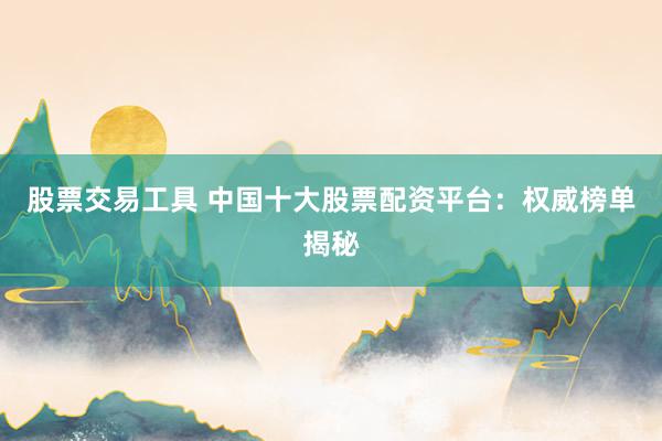 股票交易工具 中国十大股票配资平台：权威榜单揭秘