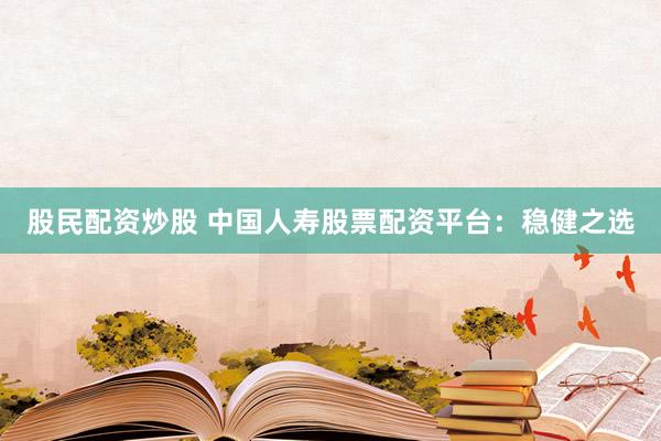 股民配资炒股 中国人寿股票配资平台：稳健之选